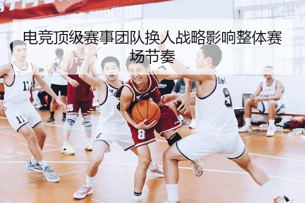 电竞顶级赛事团队换人战略影响整体赛场节奏