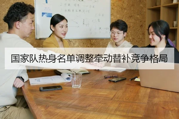 国家队热身名单调整牵动替补竞争格局